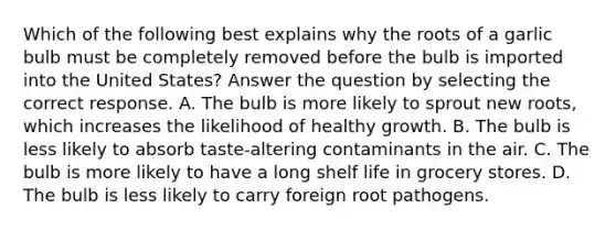 Which of the following best explains why the roots of a garlic bulb must be completely removed before the bulb is imported into the United States? Answer the question by selecting the correct response. A. The bulb is more likely to sprout new roots, which increases the likelihood of healthy growth. B. The bulb is less likely to absorb taste-altering contaminants in the air. C. The bulb is more likely to have a long shelf life in grocery stores. D. The bulb is less likely to carry foreign root pathogens.