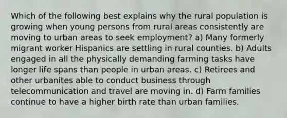 Which of the following best explains why the rural population is growing when young persons from rural areas consistently are moving to urban areas to seek employment? a) Many formerly migrant worker Hispanics are settling in rural counties. b) Adults engaged in all the physically demanding farming tasks have longer life spans than people in urban areas. c) Retirees and other urbanites able to conduct business through telecommunication and travel are moving in. d) Farm families continue to have a higher birth rate than urban families.