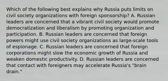 Which of the following best explains why Russia puts limits on civil society organizations with foreign sponsorship? A. Russian leaders are concerned that a vibrant civil society would promote democratization and liberalism by promoting organization and participation. B. Russian leaders are concerned that foreign powers might use civil society organizations as large-scale tools of espionage. C. Russian leaders are concerned that foreign corporations might slow the economic growth of Russia and weaken domestic productivity. D. Russian leaders are concerned that contact with foreigners may accelerate Russia's "brain drain."