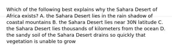 Which of the following best explains why the Sahara Desert of Africa exists? A. the Sahara Desert lies in the rain shadow of coastal mountains B. the Sahara Desert lies near 30N latitude C. the Sahara Desert lies thousands of kilometers from the ocean D. the sandy soil of the Sahara Desert drains so quickly that vegetation is unable to grow