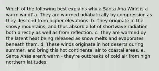 Which of the following best explains why a Santa Ana Wind is a warm wind? a. They are warmed adiabatically by compression as they descend from higher elevations. b. They originate in the snowy mountains, and thus absorb a lot of shortwave radiation both directly as well as from reflection. c. They are warmed by the latent heat being released as snow melts and evaporates beneath them. d. These winds originate in hot deserts during summer, and bring this hot continental air to coastal areas. e. Santa Anas aren't warm - they're outbreaks of cold air from high northern latitudes.