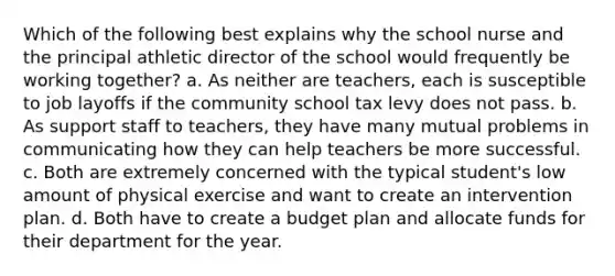 Which of the following best explains why the school nurse and the principal athletic director of the school would frequently be working together? a. As neither are teachers, each is susceptible to job layoffs if the community school tax levy does not pass. b. As support staff to teachers, they have many mutual problems in communicating how they can help teachers be more successful. c. Both are extremely concerned with the typical student's low amount of physical exercise and want to create an intervention plan. d. Both have to create a budget plan and allocate funds for their department for the year.