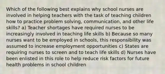 Which of the following best explains why school nurses are involved in helping teachers with the task of teaching children how to practice problem solving, communication, and other life skills? a) Teacher shortages have required nurses to be increasingly involved in teaching life skills b) Because so many nurses want to be employed in schools, this responsibility was assumed to increase employment opportunities c) States are requiring nurses to screen and to teach life skills d) Nurses have been enlisted in this role to help reduce risk factors for future health problems in school children