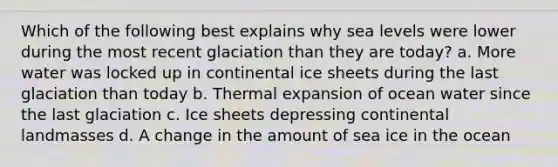 Which of the following best explains why sea levels were lower during the most recent glaciation than they are today? a. More water was locked up in continental ice sheets during the last glaciation than today b. Thermal expansion of ocean water since the last glaciation c. Ice sheets depressing continental landmasses d. A change in the amount of sea ice in the ocean