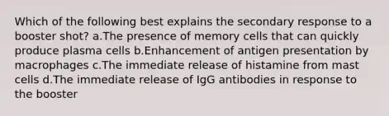 Which of the following best explains the secondary response to a booster shot? a.The presence of memory cells that can quickly produce plasma cells b.Enhancement of antigen presentation by macrophages c.The immediate release of histamine from mast cells d.The immediate release of IgG antibodies in response to the booster