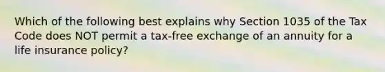 Which of the following best explains why Section 1035 of the Tax Code does NOT permit a tax-free exchange of an annuity for a life insurance policy?