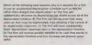 Which of the following best explains why is it sensible for a firm to use an accelerated depreciation schedule such as MACRS rather than straight-line depreciation? A) The firm will substantially decrease its depreciation tax shield across all of the depreciation timeline. B) The firm can decide over how many years an item may be depreciated, thus allowing it full control of its depreciation expenses. C) The firm will have substantially fewer depreciation expenses later in the depreciation timeline. D) The firm will receive greater benefits to its cash flow earlier in the depreciation timeline and thus increase net present value (NPV).