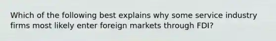 Which of the following best explains why some service industry firms most likely enter foreign markets through FDI?