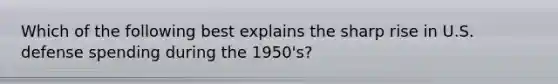 Which of the following best explains the sharp rise in U.S. defense spending during the 1950's?