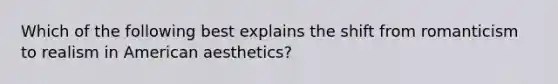 Which of the following best explains the shift from romanticism to realism in American aesthetics?