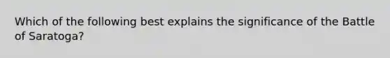 Which of the following best explains the significance of the Battle of Saratoga?