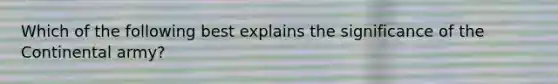 Which of the following best explains the significance of the Continental army?