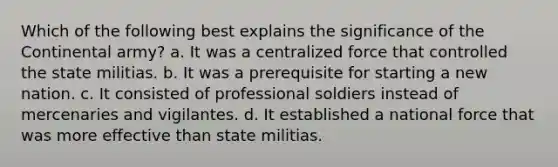 Which of the following best explains the significance of the Continental army? a. It was a centralized force that controlled the state militias. b. It was a prerequisite for starting a new nation. c. It consisted of professional soldiers instead of mercenaries and vigilantes. d. It established a national force that was more effective than state militias.