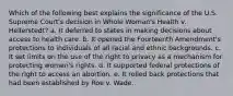 Which of the following best explains the significance of the U.S. Supreme Court's decision in Whole Woman's Health v. Hellerstedt? a. It deferred to states in making decisions about access to health care. b. It opened the Fourteenth Amendment's protections to individuals of all racial and ethnic backgrounds. c. It set limits on the use of the right to privacy as a mechanism for protecting women's rights. d. It supported federal protections of the right to access an abortion. e. It rolled back protections that had been established by Roe v. Wade.