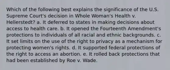 Which of the following best explains the significance of the U.S. Supreme Court's decision in Whole Woman's Health v. Hellerstedt? a. It deferred to states in making decisions about access to health care. b. It opened the Fourteenth Amendment's protections to individuals of all racial and ethnic backgrounds. c. It set limits on the use of the right to privacy as a mechanism for protecting women's rights. d. It supported federal protections of the right to access an abortion. e. It rolled back protections that had been established by Roe v. Wade.