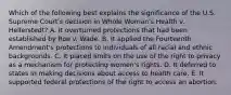 Which of the following best explains the significance of the U.S. Supreme Court's decision in Whole Woman's Health v. Hellerstedt? A. It overturned protections that had been established by Roe v. Wade. B. It applied the Fourteenth Amendment's protections to individuals of all racial and ethnic backgrounds. C. It placed limits on the use of the right to privacy as a mechanism for protecting women's rights. D. It deferred to states in making decisions about access to health care. E. It supported federal protections of the right to access an abortion.