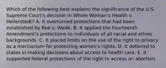 Which of the following best explains the significance of the U.S. Supreme Court's decision in Whole Woman's Health v. Hellerstedt? A. It overturned protections that had been established by Roe v. Wade. B. It applied the Fourteenth Amendment's protections to individuals of all racial and ethnic backgrounds. C. It placed limits on the use of the right to privacy as a mechanism for protecting women's rights. D. It deferred to states in making decisions about access to health care. E. It supported federal protections of the right to access an abortion.