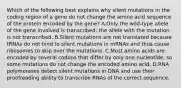 Which of the following best explains why silent mutations in the coding region of a gene do not change the amino acid sequence of the protein encoded by the gene? A.Only the wild-type allele of the gene involved is transcribed; the allele with the mutation is not transcribed. B.Silent mutations are not translated because tRNAs do not bind to silent mutations in mRNAs and thus cause ribosomes to skip over the mutations. C.Most amino acids are encoded by several codons that differ by only one nucleotide, so some mutations do not change the encoded amino acid. D.RNA polymerases detect silent mutations in DNA and use their proofreading ability to transcribe RNAs of the correct sequence.