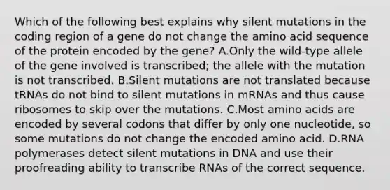 Which of the following best explains why silent mutations in the coding region of a gene do not change the amino acid sequence of the protein encoded by the gene? A.Only the wild-type allele of the gene involved is transcribed; the allele with the mutation is not transcribed. B.Silent mutations are not translated because tRNAs do not bind to silent mutations in mRNAs and thus cause ribosomes to skip over the mutations. C.Most amino acids are encoded by several codons that differ by only one nucleotide, so some mutations do not change the encoded amino acid. D.RNA polymerases detect silent mutations in DNA and use their proofreading ability to transcribe RNAs of the correct sequence.