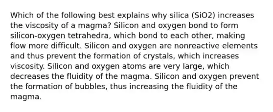 Which of the following best explains why silica (SiO2) increases the viscosity of a magma? Silicon and oxygen bond to form silicon-oxygen tetrahedra, which bond to each other, making flow more difficult. Silicon and oxygen are nonreactive elements and thus prevent the formation of crystals, which increases viscosity. Silicon and oxygen atoms are very large, which decreases the fluidity of the magma. Silicon and oxygen prevent the formation of bubbles, thus increasing the fluidity of the magma.