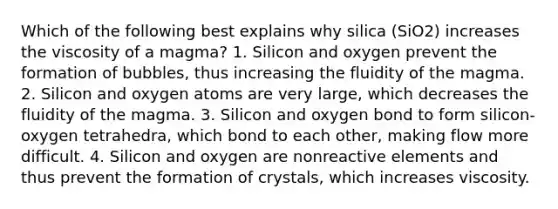 Which of the following best explains why silica (SiO2) increases the viscosity of a magma? 1. Silicon and oxygen prevent the formation of bubbles, thus increasing the fluidity of the magma. 2. Silicon and oxygen atoms are very large, which decreases the fluidity of the magma. 3. Silicon and oxygen bond to form silicon-oxygen tetrahedra, which bond to each other, making flow more difficult. 4. Silicon and oxygen are nonreactive elements and thus prevent the formation of crystals, which increases viscosity.