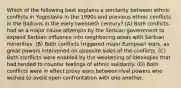 Which of the following best explains a similarity between ethnic conflicts in Yugoslavia in the 1990s and previous ethnic conflicts in the Balkans in the early twentieth century? (A) Both conflicts had as a major cause attempts by the Serbian government to expand Serbian influence into neighboring areas with Serbian minorities. (B) Both conflicts triggered major European wars, as great powers intervened on opposite sides of the conflicts. (C) Both conflicts were enabled by the weakening of ideologies that had tended to counter feelings of ethnic solidarity. (D) Both conflicts were in effect proxy wars between rival powers who wished to avoid open confrontation with one another.