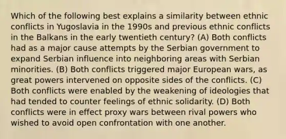 Which of the following best explains a similarity between ethnic conflicts in Yugoslavia in the 1990s and previous ethnic conflicts in the Balkans in the early twentieth century? (A) Both conflicts had as a major cause attempts by the Serbian government to expand Serbian influence into neighboring areas with Serbian minorities. (B) Both conflicts triggered major European wars, as great powers intervened on opposite sides of the conflicts. (C) Both conflicts were enabled by the weakening of ideologies that had tended to counter feelings of ethnic solidarity. (D) Both conflicts were in effect proxy wars between rival powers who wished to avoid open confrontation with one another.