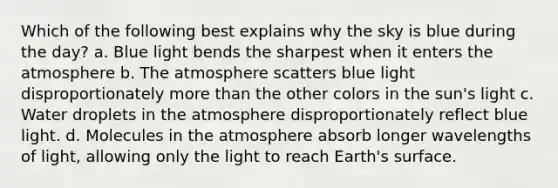 Which of the following best explains why the sky is blue during the day? a. Blue light bends the sharpest when it enters the atmosphere b. The atmosphere scatters blue light disproportionately more than the other colors in the sun's light c. Water droplets in the atmosphere disproportionately reflect blue light. d. Molecules in the atmosphere absorb longer wavelengths of light, allowing only the light to reach Earth's surface.