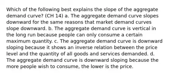 Which of the following best explains the slope of the aggregate demand curve? (CH 14) a. The aggregate demand curve slopes downward for the same reasons that market demand curves slope downward. b. The aggregate demand curve is vertical in the long run because people can only consume a certain maximum quantity. c. The aggregate demand curve is downward sloping because it shows an <a href='https://www.questionai.com/knowledge/kc6KNK1VxL-inverse-relation' class='anchor-knowledge'>inverse relation</a> between the price level and the quantity of all goods and services demanded. d. The aggregate demand curve is downward sloping because the more people wish to consume, the lower is the price.