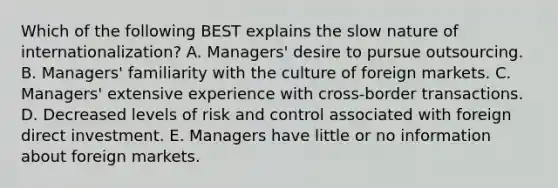 Which of the following BEST explains the slow nature of​ internationalization? A. ​Managers' desire to pursue outsourcing. B. ​Managers' familiarity with the culture of foreign markets. C. ​Managers' extensive experience with​ cross-border transactions. D. Decreased levels of risk and control associated with foreign direct investment. E. Managers have little or no information about foreign markets.