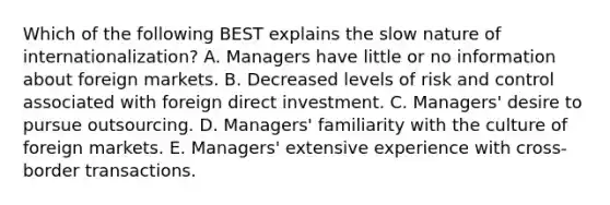 Which of the following BEST explains the slow nature of​ internationalization? A. Managers have little or no information about foreign markets. B. Decreased levels of risk and control associated with foreign direct investment. C. ​Managers' desire to pursue outsourcing. D. Managers' familiarity with the culture of foreign markets. E. Managers' extensive experience with​ cross-border transactions.