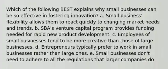 Which of the following BEST explains why small businesses can be so effective in fostering innovation? a. Small business' flexibility allows them to react quickly to changing market needs and trends. b. SBA's venture capital program provides funding needed for rapid new product development. c. Employees of small businesses tend to be more creative than those of large businesses. d. Entrepreneurs typically prefer to work in small businesses rather than large ones. e. Small businesses don't need to adhere to all the regulations that larger companies do