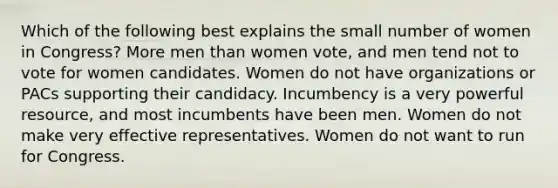 Which of the following best explains the small number of women in Congress? More men than women vote, and men tend not to vote for women candidates. Women do not have organizations or PACs supporting their candidacy. Incumbency is a very powerful resource, and most incumbents have been men. Women do not make very effective representatives. Women do not want to run for Congress.