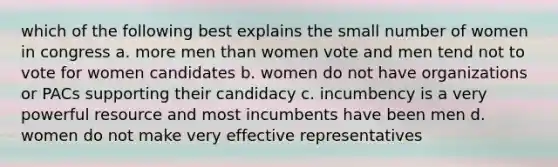 which of the following best explains the small number of women in congress a. more men than women vote and men tend not to vote for women candidates b. women do not have organizations or PACs supporting their candidacy c. incumbency is a very powerful resource and most incumbents have been men d. women do not make very effective representatives