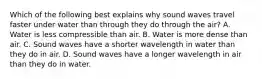 Which of the following best explains why sound waves travel faster under water than through they do through the air? A. Water is less compressible than air. B. Water is more dense than air. C. Sound waves have a shorter wavelength in water than they do in air. D. Sound waves have a longer wavelength in air than they do in water.