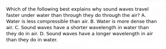 Which of the following best explains why sound waves travel faster under water than through they do through the air? A. Water is less compressible than air. B. Water is more dense than air. C. Sound waves have a shorter wavelength in water than they do in air. D. Sound waves have a longer wavelength in air than they do in water.