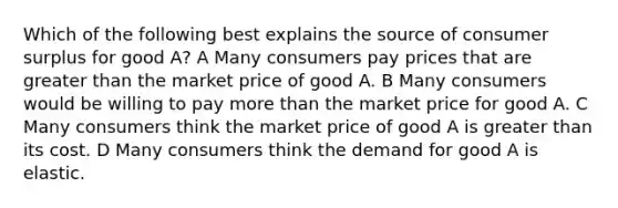 Which of the following best explains the source of <a href='https://www.questionai.com/knowledge/k77rlOEdsf-consumer-surplus' class='anchor-knowledge'>consumer surplus</a> for good A? A Many consumers pay prices that are greater than the market price of good A. B Many consumers would be willing to pay <a href='https://www.questionai.com/knowledge/keWHlEPx42-more-than' class='anchor-knowledge'>more than</a> the market price for good A. C Many consumers think the market price of good A is greater than its cost. D Many consumers think the demand for good A is elastic.