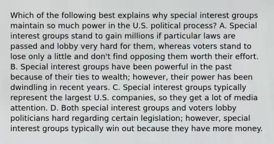 Which of the following best explains why special interest groups maintain so much power in the U.S. political process? A. Special interest groups stand to gain millions if particular laws are passed and lobby very hard for them, whereas voters stand to lose only a little and don't find opposing them worth their effort. B. Special interest groups have been powerful in the past because of their ties to wealth; however, their power has been dwindling in recent years. C. Special interest groups typically represent the largest U.S. companies, so they get a lot of media attention. D. Both special interest groups and voters lobby politicians hard regarding certain legislation; however, special interest groups typically win out because they have more money.