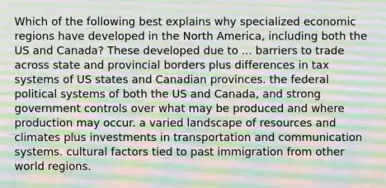 Which of the following best explains why specialized economic regions have developed in the North America, including both the US and Canada? These developed due to ... barriers to trade across state and provincial borders plus differences in tax systems of US states and Canadian provinces. the federal political systems of both the US and Canada, and strong government controls over what may be produced and where production may occur. a varied landscape of resources and climates plus investments in transportation and communication systems. cultural factors tied to past immigration from other world regions.