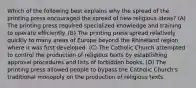 Which of the following best explains why the spread of the printing press encouraged the spread of new religious ideas? (A) The printing press required specialized knowledge and training to operate efficiently. (B) The printing press spread relatively quickly to many areas of Europe beyond the Rhineland region where it was first developed. (C) The Catholic Church attempted to control the production of religious texts by establishing approval procedures and lists of forbidden books. (D) The printing press allowed people to bypass the Catholic Church's traditional monopoly on the production of religious texts.