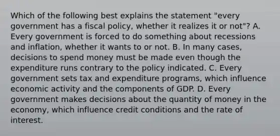 Which of the following best explains the statement "every government has a fiscal policy, whether it realizes it or not"? A. Every government is forced to do something about recessions and inflation, whether it wants to or not. B. In many cases, decisions to spend money must be made even though the expenditure runs contrary to the policy indicated. C. Every government sets tax and expenditure programs, which influence economic activity and the components of GDP. D. Every government makes decisions about the quantity of money in the economy, which influence credit conditions and the rate of interest.