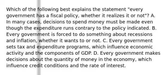 Which of the following best explains the statement "every government has a fiscal policy, whether it realizes it or not"? A. In many cases, decisions to spend money must be made even though the expenditure runs contrary to the policy indicated. B. Every government is forced to do something about recessions and inflation, whether it wants to or not. C. Every government sets tax and expenditure programs, which influence economic activity and the components of GDP. D. Every government makes decisions about the quantity of money in the economy, which influence credit conditions and the rate of interest.