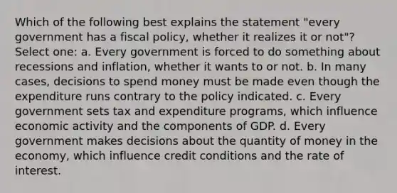 Which of the following best explains the statement "every government has a fiscal policy, whether it realizes it or not"? Select one: a. Every government is forced to do something about recessions and inflation, whether it wants to or not. b. In many cases, decisions to spend money must be made even though the expenditure runs contrary to the policy indicated. c. Every government sets tax and expenditure programs, which influence economic activity and the components of GDP. d. Every government makes decisions about the quantity of money in the economy, which influence credit conditions and the rate of interest.