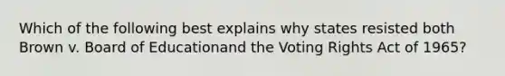 Which of the following best explains why states resisted both Brown v. Board of Educationand the Voting Rights Act of 1965?