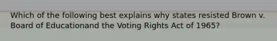 Which of the following best explains why states resisted Brown v. Board of Educationand the Voting Rights Act of 1965?