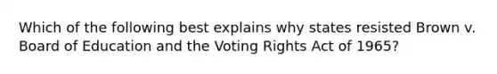 Which of the following best explains why states resisted Brown v. Board of Education and the Voting Rights Act of 1965?