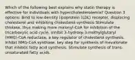 Which of the following best explains why statin therapy is effective for individuals with hypercholesterolemia? Question 3 options: Bind to low-density lipoprotein (LDL) receptor, displacing cholesterol and inhibiting cholesterol synthesis Stimulate thiolase, thus making more malonyl-CoA for inhibition of the tricarboxylic acid cycle. Inhibit 3-hydroxy-3-methylglutaryl (HMG)-CoA reductase, a key regulator of cholesterol synthesis. Inhibit HMG-CoA synthase, key step for synthesis of mevalonate that inhibits fatty acid synthesis. Stimulate synthesis of trans-unsaturated fatty acids.