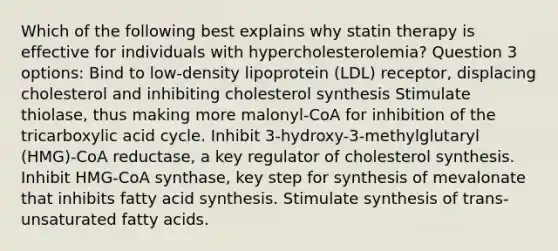 Which of the following best explains why statin therapy is effective for individuals with hypercholesterolemia? Question 3 options: Bind to low-density lipoprotein (LDL) receptor, displacing cholesterol and inhibiting cholesterol synthesis Stimulate thiolase, thus making more malonyl-CoA for inhibition of the tricarboxylic acid cycle. Inhibit 3-hydroxy-3-methylglutaryl (HMG)-CoA reductase, a key regulator of cholesterol synthesis. Inhibit HMG-CoA synthase, key step for synthesis of mevalonate that inhibits fatty acid synthesis. Stimulate synthesis of trans-unsaturated fatty acids.