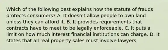 Which of the following best explains how the statute of frauds protects consumers? A. It doesn't allow people to own land unless they can afford it. B. It provides requirements that contracts have to meet to be legally enforceable. C. It puts a limit on how much interest financial institutions can charge. D. It states that all real property sales must involve lawyers.