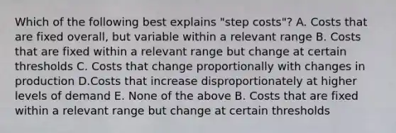 Which of the following best explains "step costs"? A. Costs that are fixed overall, but variable within a relevant range B. Costs that are fixed within a relevant range but change at certain thresholds C. Costs that change proportionally with changes in production D.Costs that increase disproportionately at higher levels of demand E. None of the above B. Costs that are fixed within a relevant range but change at certain thresholds